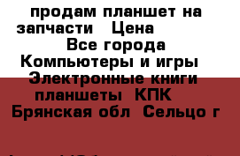 продам планшет на запчасти › Цена ­ 1 000 - Все города Компьютеры и игры » Электронные книги, планшеты, КПК   . Брянская обл.,Сельцо г.